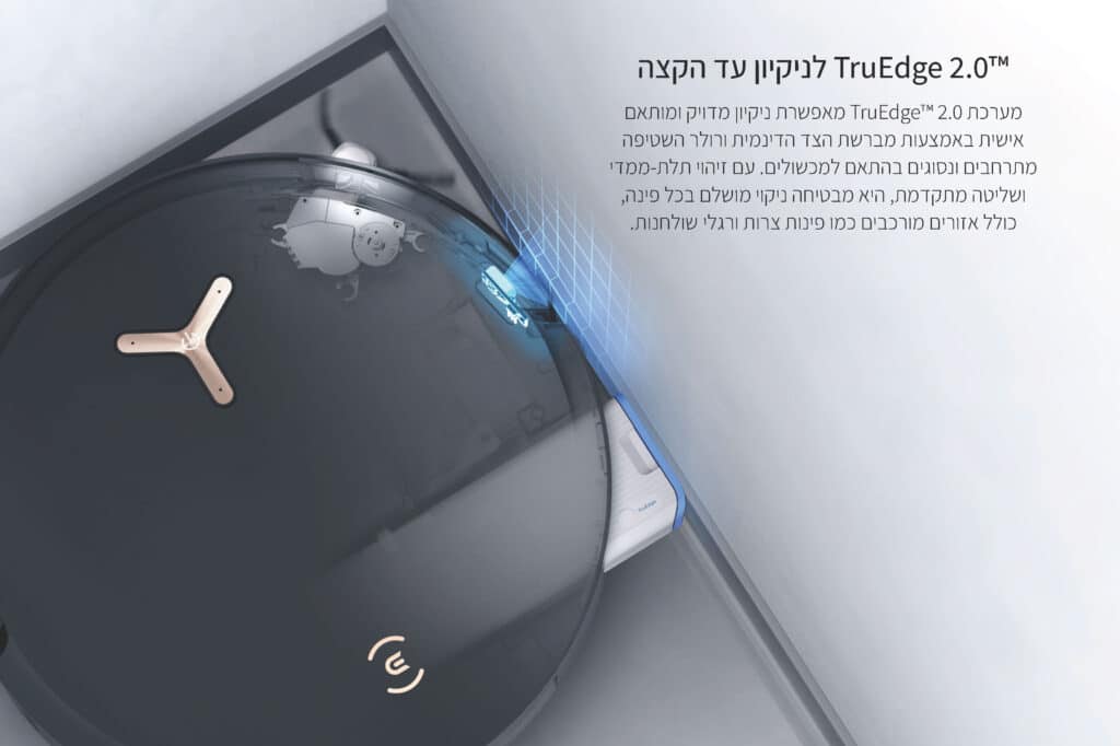 TruEdge 2.0™ לניקיון עד הקצה
מערכת TruEdge™ 2.0 מאפשרת ניקיון מדויק ומותאם אישית באמצעות מברשת הצד הדינמית ורולר השטיפה מתרחבים ונסוגים בהתאם למכשולים. עם זיהוי תלת-ממדי ושליטה מתקדמת, היא מבטיחה ניקוי מושלם בכל פינה, כולל אזורים מורכבים כמו פינות צרות ורגלי שולחנות.
