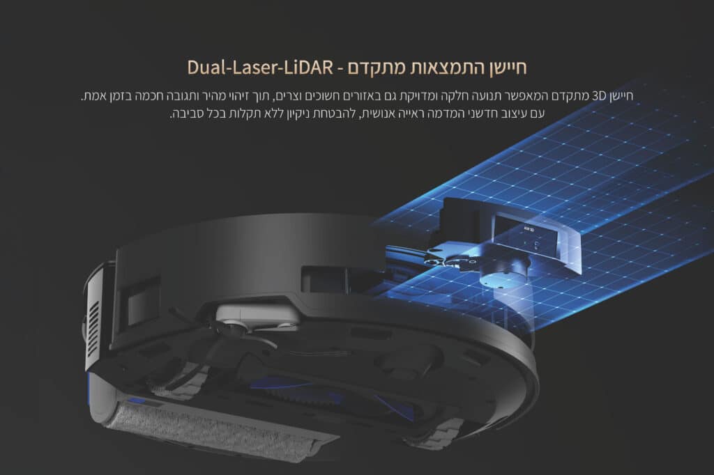 חיישן התמצאות מתקדם - Dual-Laser-LiDAR
חיישן 3D מתקדם המאפשר תנועה חלקה ומדויקת גם באזורים חשוכים וצרים, תוך זיהוי מהיר ותגובה חכמה בזמן אמת. 
עם עיצוב חדשני המדמה ראייה אנושית, להבטחת ניקיון ללא תקלות בכל סביבה

