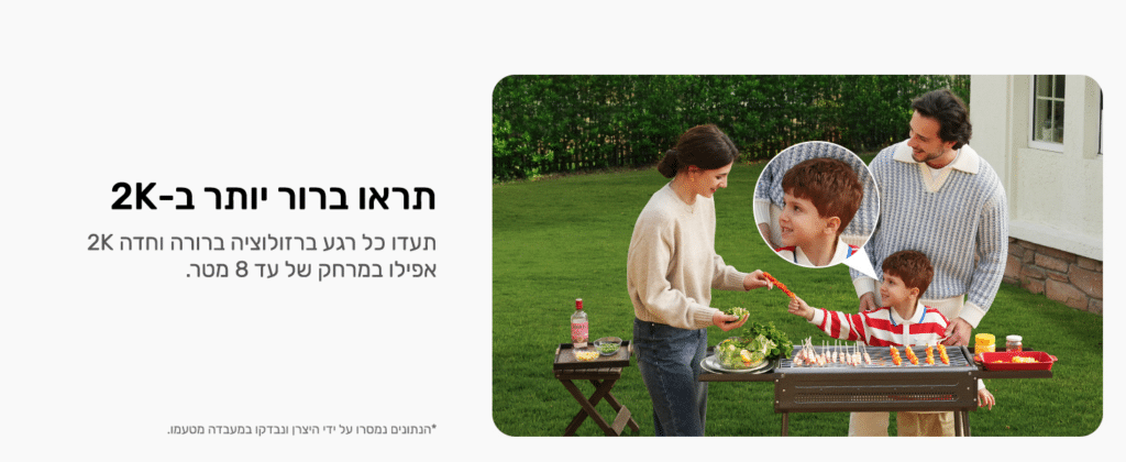 תראו ברור יותר ב-2K
תעדו כל רגע ברזולוציה ברורה וחדה 2K אפילו במרחק של עד 8 מטר