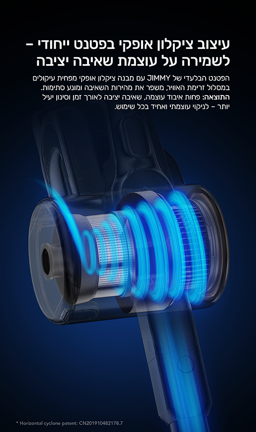 עיצוב ציקלון אופקי בפטנט ייחודי- לשמירה על עוצמת שאיבה יציבה
הפטנט הבלעדי של JIMMY עם מבנה ציקלון אופקי מפחית עיקולים במסלול זרימת האויר, משפר את מהירות השאיבה ומנוע סתימות.
התוצאה: פחות איבוד עוצמה, שאיבה יציבה לאורן זמן וסינון יעיל יותר לניקוי עוצמתי ואחיד בכל שימוש.