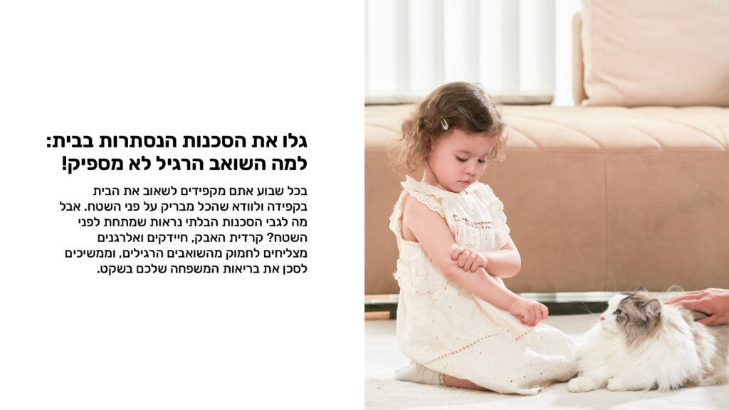 גלו את הסכנות הנסתרות בבית:
למה השואב הריל לא מספיק?
בכל שבוע אתם מקפידים לשאוב את הבית בקפידה ולוודא שהכל מבריק על פני השטח אבל מה לגבי הסכנות הבלתי נרואת שמתחת לפני השטח? קרדית האבק, חיידקים ואלרגנים מצליחים לחמוק מהשואבים הרגילי, וממשיכים לסכן את בריאות המשפחה שלכם בשקט.