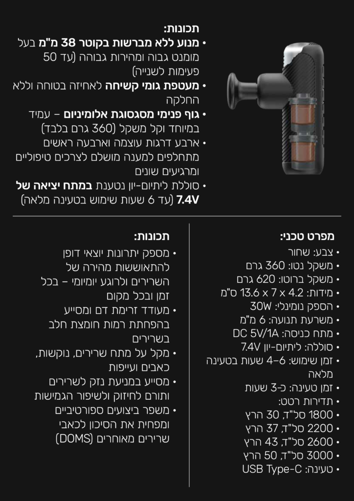 תכונות:
מנוע ללא מברשות בקוטר 38 מ"מ בעל מומנג גבוה ומהירות גבוהה (עד 50 פעימות לשניה)
מעטפת גומי קשיחה לאחיזה בטוחה וללא החלקה
גוף פנימי  מסגסוגת אלומיניום- עמיד במיוחד וקל משקל (360 גרם בלבד)
ארבע דרגות עוצמה וארבעה ראשים מתחלפים למענה מושלם לצרכים טיפוליים ומרגיעים שונים.
סוללת ליתיון-יון נטענת במתח יציאה של 7.4V (עד 6 שעות שימוש בטעינה מלאה)
מספק יתרונות יוצאי דופן להתאוששות מהירה של השרירים ולרוגע יומיומי בכל זמן ובכל מקום
מעודד זרימת דם ומסייע בהפחתת רמות חומצת חלב בשרירים
מקל על מתח שרירים, נוקשות, כאבים ועייפות
מסייע במניעת נזק לשרירים ותורם לחיזוק שיפור הגמישות.
משפר ביצועים ספורטיביים וצפחית את הסיכון לכאבי שרירים מאוחרים (DOMS)