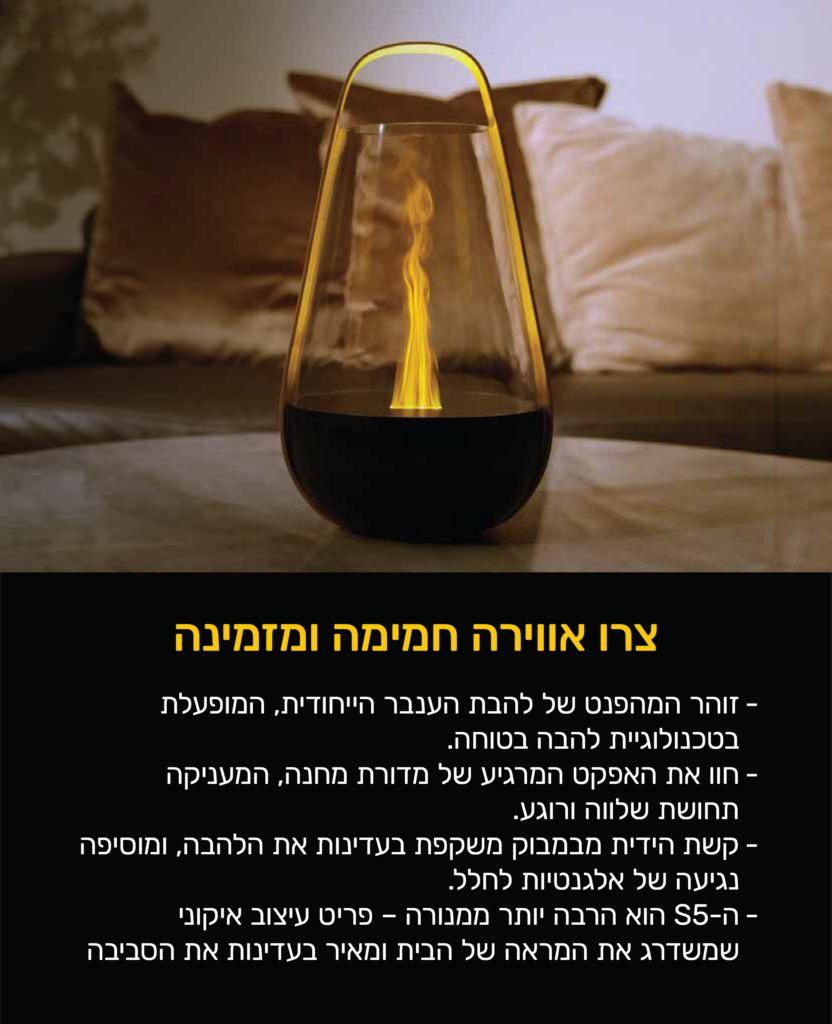 צרו אווירה חמימה ומזמינה
זוהר המפהנט של להבת הענבר הייחודית, המופעלת בטכנולוגיית להבה בטוחה.
חוו את האפקט המרגיע של מדורת מחנה, המעניקה תחושת שלווה ורוגע.
קשת הידית מבמבוק משקפת בעדינות את הלהבה, ומוסיפה נגיעה של אלגנטיות לחלל.
ה-S5 הוא הרבה יותר ממנורה- פריט עיצוב אייקוני שמשדרג את המראה של הבית ומאיר בעדינות את הסביבה.