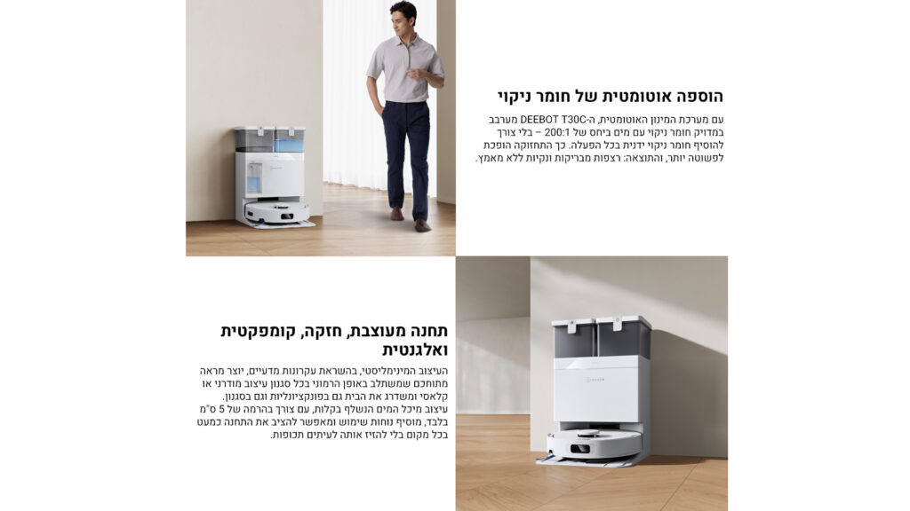 הוספה אוטומטית של חומר ניקוי

עם מערכת המינון האוטומטית, ה־DEEBOT T30C מערבב בדייקנות חומר ניקוי עם מים ביחס של 200:1 – בלי צורך להוסיף חומר ניקוי ידנית בכל הפעלה. כך התחזוקה הופכת לפשוטה יותר,
והתוצאה: רצפות מבריקות ונקיות ללא מאמץ.

תחנה מעוצבת, חזקה, קומפקטית ואלגנטית

העיצוב המינימליסטי, בהשראת עקרונות מדעיים, יוצר מראה מתוחכם שמשתלב באופן ההרמוני בכל סגנון עיצוב מודרני או קלאסי ומדגיש את התחכום גם בפונקציונליות וגם בסגנון.
עיצוב מיכל מים נשלף בקלות, עם צורך בהרמה של 5 ס"מ בלבד, מוסיף נוחות שימוש ומאפשר להחזיק את התחנה כמעט בכל מקום בלי להזיז אותה לעיתים תכופות.