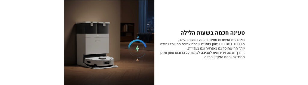 טעינה חכמה בשעות הלילה

באמצעות אפשרות טעינה חכמה בשעות הלילה,
ה־DEEBOT T30C נטען בזמנים שבהם צריכת החשמל נמוכה יותר מה שחוסך גם באנרגיה וגם בעלויות.
זו דרך חכמה וידידותית לסביבה לשמור על הרובוט טעון ומוכן תמיד למשימת הניקיון הבאה.