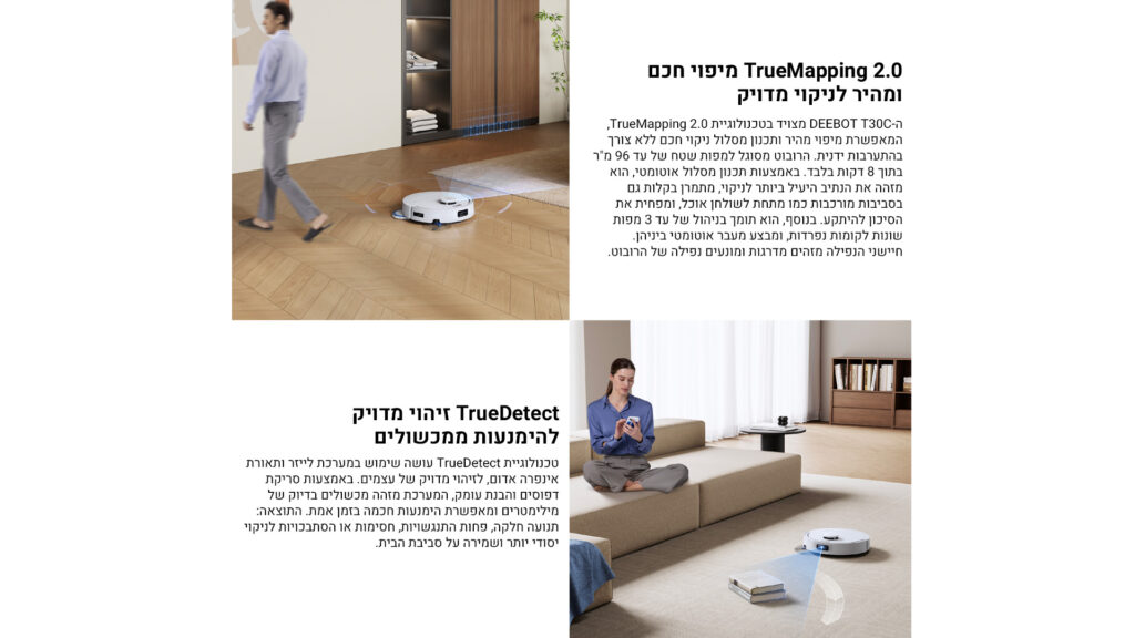 TrueMapping 2.0 מיפוי חכם ומהיר לניקוי מדויק
ה־DEEBOT T30C מצויד בטכנולוגיית TrueMapping 2.0, המאפשרת מיפוי מהיר ותכנון מסלול ניקוי חכם ללא צורך בהתערבות ידנית. הרובוט מסוגל למפות שטח של עד 96 מ"ר בתוך 8 דקות בלבד.
באמצעות תכנון מסלול אוטומטי, הוא מזהה את הנתיב היעיל ביותר לניקוי, מבחין בקלות גם בסביבות מורכבות כמו מתחת לשולחנות אוכל, ומפחית את הסיכון להיתקע.
בנוסף, הוא תומך בניהול של עד 3 מפות שונות לקומות נפרדות, ומבצע מעבר אוטומטי ביניהן.
התוצאה: חיישני ניווט מדויקים ומונעים נפילה של הרובוט.

TrueDetect זיהוי מדויק להימנעות ממכשולים
טכנולוגיית TrueDetect עושה שימוש במערכת לייזר ותאורת אינפרה אדום, לזיהוי מדויק של עצמים.
באמצעות סריקת פריטים והבנת עומק, המערכת מזהה מכשולים בדיוק של מילימטרים ומאפשרת תנועות חכמה בזמן אמת.
התוצאה: תנועה חלקה, פחות התנגשויות, חסימות או הסתבכויות לניקוי יסודי יותר ושמירה על סביבת הבית.