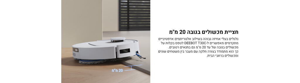 חציית מכשולים בגובה 20 מ"מ
גלגלים בעלי אחיזה גבוהה בשילוב אלגוריתמים אדפטיביים מתקדמים מאפשרים ל־DEEBOT T30C לטפס בקלות על מכשולים בגובה של עד 20 מ"מ גם בתנאים טריקיים.
כך הוא מתמודד בצורה חלקה עם מעבר בין משטחים שונים ומכשולים ברחבי הבית.