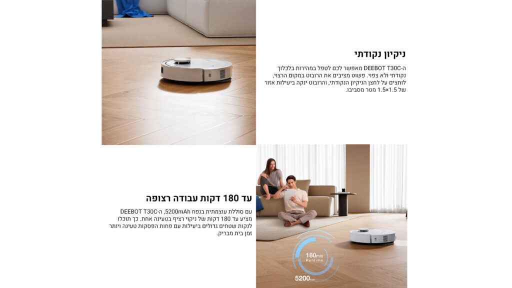 ניקיון נקודתי
ה־DEEBOT T30C מאפשר לכם לטפל במהירות בלכלוך נקודתי ולא צפוי. פשוט מציבים את הרובוט במקום הרצוי, לוחצים על לחצן הניקיון הנקודתי, והרובוט ינקה ביעילות אזור של 1.5×1.5 מטר מסביבו.

עד 180 דקות עבודה רצופה
עם סוללה עוצמתית בנפח 5200mAh, ה־DEEBOT T30C מציע עד 180 דקות של ניקוי רציף בטעינה אחת. כך תוכלו לנקות משטחים גדולים ביעילות עם פחות הפסקות טעינה ויותר זמן בית מבריק.