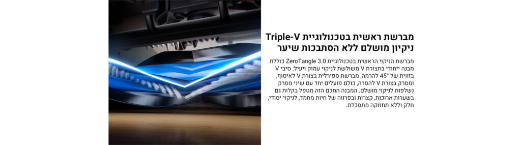 מברשת ראשית בטכנולוגיית Triple-V
ניקיון מושלם ללא הסתבכות שיער

מברשת הניקוי הראשית בטכנולוגיית ZeroTangle 3.0 כוללת מבנה ייחודי בצורת V משולשת לניקוי עמוק ויעיל: סיבי V בזווית של °45 להרים, מברשת ספירלית בצורת V לאיסוף, ומסרק בצורת V לסרק. כולם פועלים יחד עם שני מסרק נשלפות לניקוי מושלם. המברשת החכם הזה מטפל בקלות גם בשערות ארוכות, קצרות ובפרווה של חיות מחמד, לניקוי יסודי, חלק וללא תחזוקה מתסכלת.