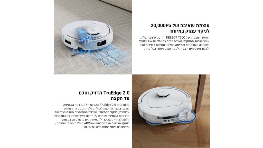 עוצמת שאיבה של 20,000Pa
לניקוי עמוק במיוחד

המנוע העוצמתי של DEEBOT T30C יחד עם עיצוב תעלות אוויר ייחודי, מספקים שאיבה חזקה במיוחד של 20,000Pa.
השאיבה העוצמתית והזרימה החלקה מסירות ביעילות אבק ולכלוך מהשטיחים ורצפות לניקוי עמוק ויסודי בכל פינה.

TruEdge 2.0 מדויק וחכם עד הקצה

טכנולוגיית TruEdge 2.0 מאפשרת למקרצפת השטיפה להתקרב בצורה חכמה לשוליים ולפינות, עם כיוון מרחק אדפטיבי, לניקוי מקסימלי. מערכת ההתאמות האדפטיבית של מקרצפת השטיפה שומרת על מיקום צריף ומדויק בין ההתקרבות מלאה לפיווץ מלא, כדי להבטיח ניקיון מושלם גם בקצוות.
בנוסף, מברשת הצד החכמה ARClean נשלפת באופן אוטומטי, ומאפשרת כיסוי כמעט של 100%.