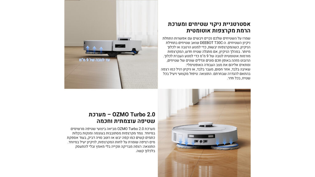 אסטרטגיית ניקוי שטיחים ומערכת הרמת מקרצפות אוטומטית

שמרו על השטיחים שלכם נקיים ויבשים עם אפשרות התחלת ניקיון השטיחים: ה-DEEBOT T30C שואב שטיחים בתחילת הניקיון, כשהמקרצפות בשבת, כדי למנוע הרטבה או לכלוך מיותר. במהלך הניקיון, אם מתגלה שטיח – מתבצעת הרמה אוטומטית לגובה של 9 מ”מ כדי לאפשר מעבר חלק וללא לכלוך.
הרובוט מזהה באופן חכם סוגים ודגמים שונים של שטיחים, ומתאים אליהם את מצב העבודה האופטימלי:
שאיבה בלבד, אזור חסום, מעבר בלבד, או ניקוי רגלי כמו חמאה בהתאם להגדרה שבחרתם.
התוצאה: טיפול מקצועי ויעיל בכל שטיח, בכל חדר.

OZMO Turbo 2.0 – מערכת שטיפה עוצמתית וחכמה

מערכת OZMO Turbo 2.0 מציגה ביצוע שטיפה מרשימים במיוחד.
צמד מקרצפות מסתובבות בעוצמה ונקודות בקלות כתמים עיקשים כמו קפה דביק או רוטב סויה דביק, בעוד אספקת מים חכמה שומרת על לחות המקרצפות, לניקיון יעיל במיוחד.
התוצאה: רצפה מבריקה ונקייה בלי מאמץ ובכל התעסקות בלכלוך קשה.

