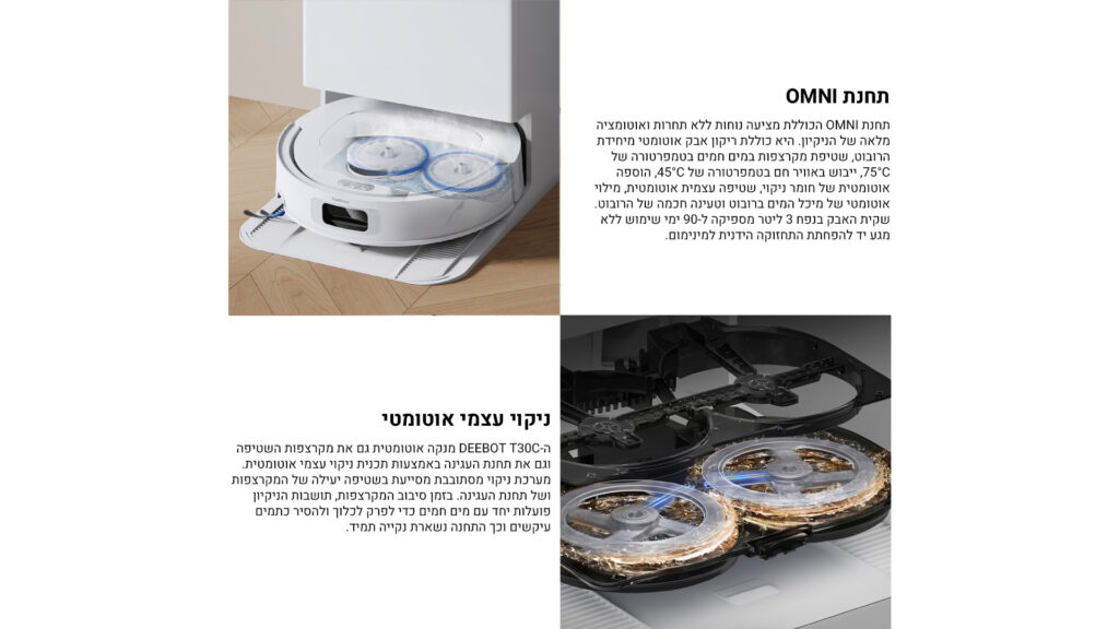 תחנת OMNI

תחנת OMNI הכוללת מציעה נוחות ללא תחרות ואוטומציה מלאה של הניקיון. היא כוללת ריקון אבק אוטומטי מיחידת הרובוט, שטיפת מקרצפות במים חמים בטמפרטורה של 75°C, ייבוש באוויר חם בטמפרטורה של 45°C, הוספה אוטומטית של חומר ניקוי, שטיפה עצמית אוטומטית, מילוי אוטומטי של מיכל המים ברובוט וטיהור תחנה של הרובוט.
שקית האבק בנפח 3 ליטר מספיקה ל־90 ימי שימוש ללא מגע יד לפתיחת התחזוקה הידנית למינימום.

ניקוי עצמי אוטומטי

ה-DEEBOT T30C מנקה אוטומטית גם את מקרצפות השטיפה וגם את תחנת העגינה באמצעות תכנית ניקוי עצמי אוטומטית.
מערכת ניקוי מסתובבת מסירה ביעילות לכלוך מהקרצפות ומה משטח העגינה. בזמן סיבוב המקרצפות, השטיפות הניקיון פועלות יחד עם מים חמים כדי לפקק ולחדור ולהסיר כתמים עיקשים וכך התחנה נשארת נקייה תמיד.