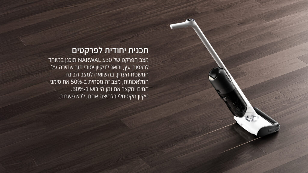תוכנית ייחודית לפרקטים
מצב הפרקט של NARWAL S30 תוכנן במיוחד לציפוי עץ, ודואג לניקיון יסודי תוך שמירה על המשטח העדין.
בהשוואה למצב הבינה המלאכותית, מצב זה מפחית ב-50% את סִפְקֵי המים ומקצר את זמן הייבוש ב-30%.

ניקיון מקסימלי בלחיצה אחת, ללא פשרות.

אם תרצה, אפשר לאחד את כל המידע מהתמונות ששלחת לחוברת, עמוד מכירה או סיכום טכני.
