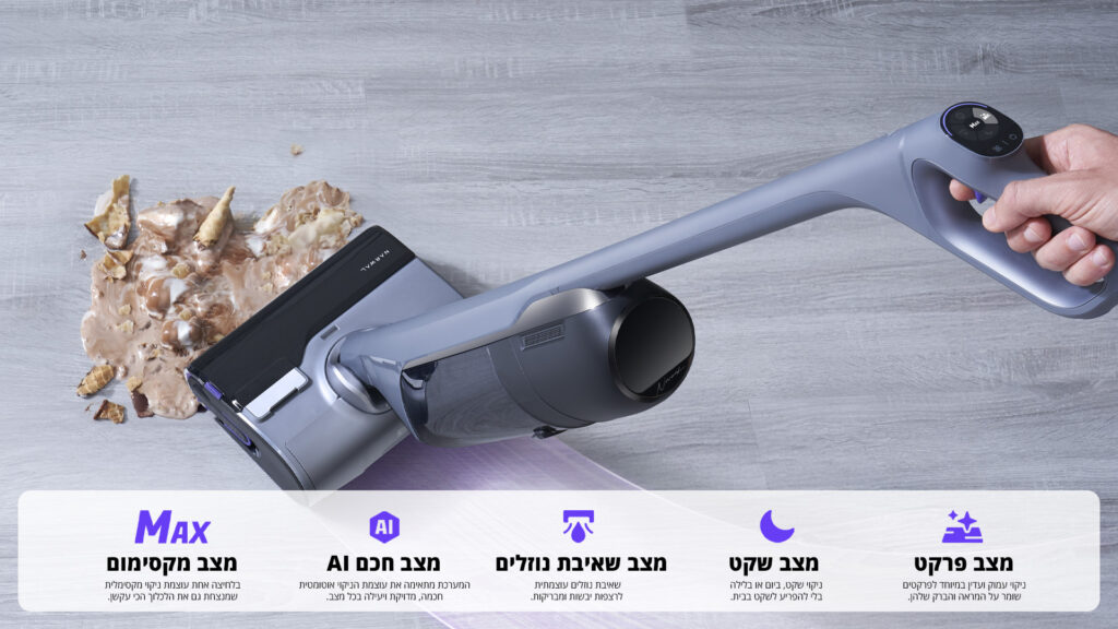 Max מצב מקסימום בלחיצה אחת עוצמת ניקוי מקסימלית שמנצחת גם את הלכלוך הכי קשוח. AI מצב חכם המערכת מתאימה את עוצמת הניקוי אוטומטית חכמה, מדויקת ויעילה בכל מצב. מצב שאיבת נוזלים שאיבת נוזלים עוצמתית לרצפות נקיות ומבריקות. מצב שקט ניקוי שקט, ביום או בלילה בלי להפריע לשקט בבית. מצב פרקט ניקוי עמוק ועדין במיוחד לפרקטים שומר על המרקם והברק שלהם.