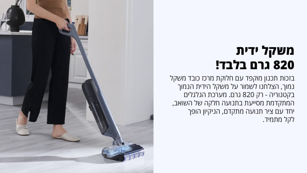 משקל ידית 820 גרם בלבד! בזכות תכנון מוקפד עם חלוקת מרכז כובד משקל נכון, הצלחנו לשמור על משקל הידית הנמוך בקטגוריה – רק 820 גרם. מערכת הגלגלים המתקדמת מסייעת בתנועה חלקה של השואב, יחד עם ציר תנועה מתקדם, הניקוי הופך לקל מתמיד.