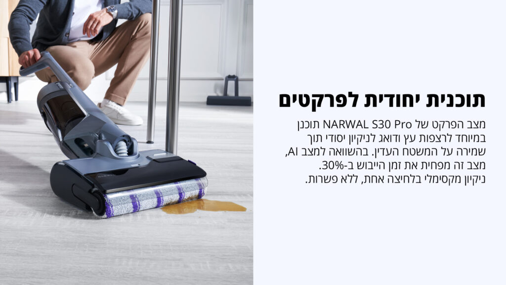 תוכנית ייחודית לפרקטים מצב הפרקט של NARWAL S30 Pro תוכנן במיוחד לרצפות עץ ודואג לניקוי יסודי תוך שמירה על המשטח העדין. בהשוואה למצב AI, מצב זה מפחית את זמן הייבוש ב־30%. ניקוי מקסימלי בלחיצה אחת, ללא פשרות.