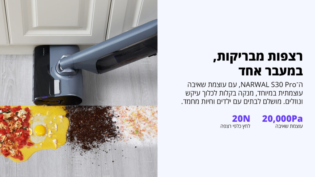 רצפות מבריקות, במעבר אחד ה־NARWAL S30 Pro, עם עוצמת שאיבה עוצמתית במיוחד, מנקה בקלות לכלוך עיקש ונוזלים. מושלם לבתים עם ילדים וחיות מחמד. 20,000Pa עוצמת שאיבה 20N לחץ כלפי רצפה