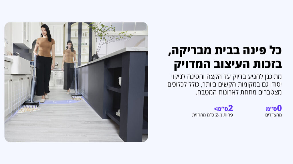 כל פינה בבית מבריקה, בזכות העיצוב המדויק מתוכנן להגיע בדיוק עד הקצה והפינות לניקוי יסודי גם במקומות הקשים ביותר, כולל לכלוכים מצטברים מתחת לארונות המטבח. 0 ס"מ מצדדים <2 ס"מ מרחק מהחזית