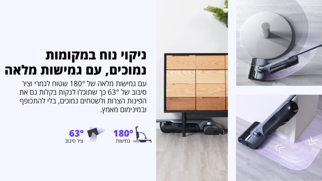 ניקוי נוח במקומות נמוכים, עם גמישות מלאה עם גמישות מלאה של 180° שטוח לגמרי וציר סיבוב של 63° כך שתוכלו לנקות בקלות גם את הפינות הצרות ולשטחים נמוכים, בלי להתכופף ובמינימום מאמץ. 180° גמישות 63° ציר סיבוב